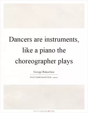 Dancers are instruments, like a piano the choreographer plays Picture Quote #1
