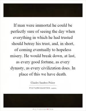 If man were immortal he could be perfectly sure of seeing the day when everything in which he had trusted should betray his trust, and, in short, of coming eventually to hopeless misery. He would break down, at last, as every good fortune, as every dynasty, as every civilization does. In place of this we have death Picture Quote #1
