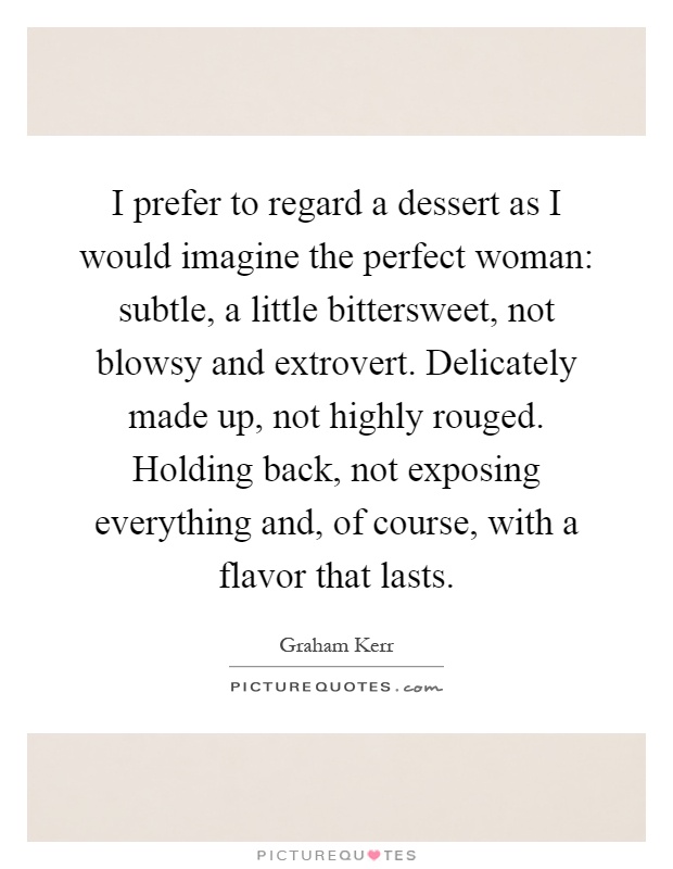 I prefer to regard a dessert as I would imagine the perfect woman: subtle, a little bittersweet, not blowsy and extrovert. Delicately made up, not highly rouged. Holding back, not exposing everything and, of course, with a flavor that lasts Picture Quote #1