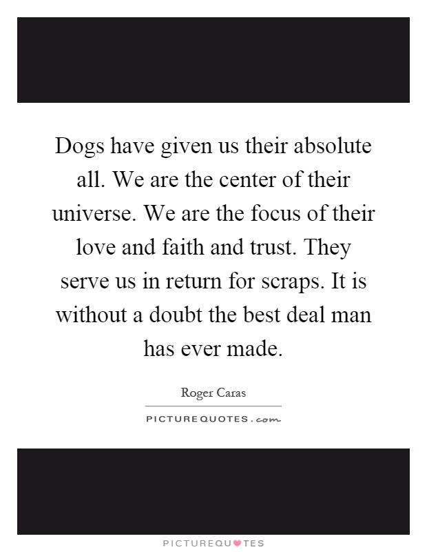 Dogs have given us their absolute all. We are the center of their universe. We are the focus of their love and faith and trust. They serve us in return for scraps. It is without a doubt the best deal man has ever made Picture Quote #1