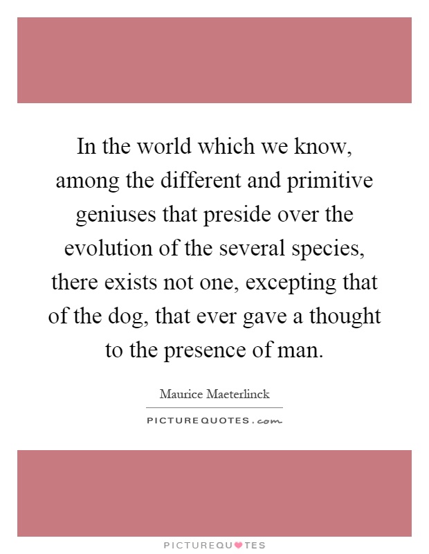 In the world which we know, among the different and primitive geniuses that preside over the evolution of the several species, there exists not one, excepting that of the dog, that ever gave a thought to the presence of man Picture Quote #1