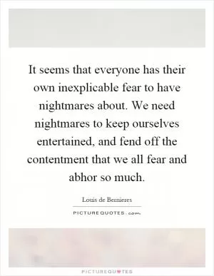 It seems that everyone has their own inexplicable fear to have nightmares about. We need nightmares to keep ourselves entertained, and fend off the contentment that we all fear and abhor so much Picture Quote #1