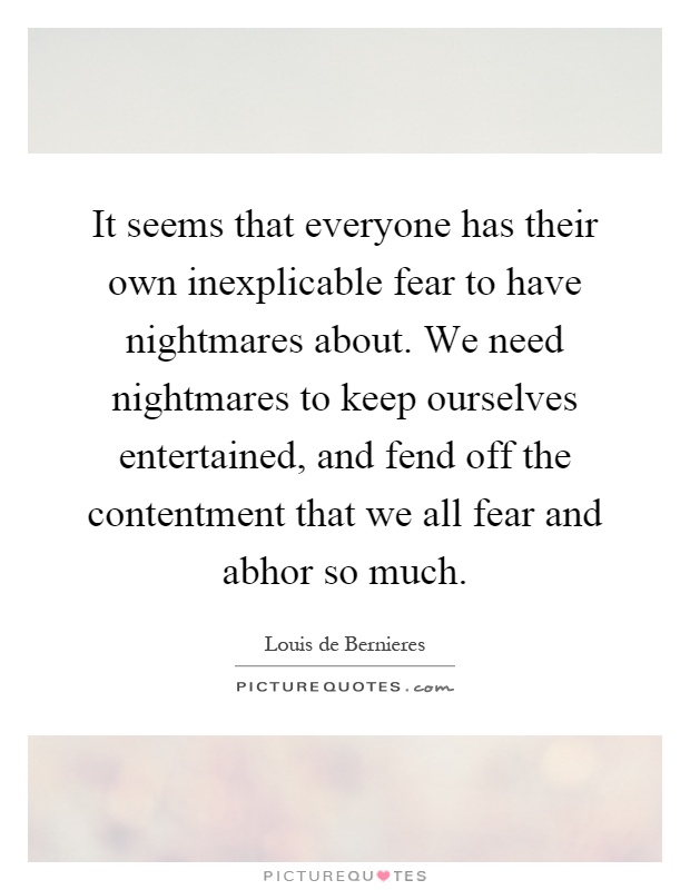 It seems that everyone has their own inexplicable fear to have nightmares about. We need nightmares to keep ourselves entertained, and fend off the contentment that we all fear and abhor so much Picture Quote #1