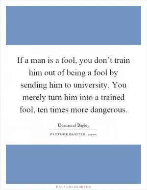 If a man is a fool, you don’t train him out of being a fool by sending him to university. You merely turn him into a trained fool, ten times more dangerous Picture Quote #1
