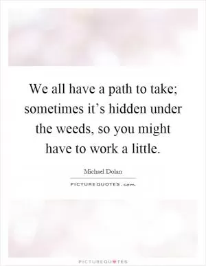 We all have a path to take; sometimes it’s hidden under the weeds, so you might have to work a little Picture Quote #1