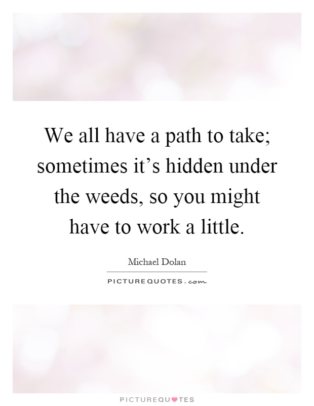 We all have a path to take; sometimes it's hidden under the weeds, so you might have to work a little Picture Quote #1