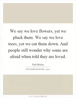 We say we love flowers, yet we pluck them. We say we love trees, yet we cut them down. And people still wonder why some are afraid when told they are loved Picture Quote #1