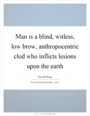 Man is a blind, witless, low brow, anthropocentric clod who inflicts lesions upon the earth Picture Quote #1
