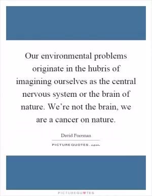Our environmental problems originate in the hubris of imagining ourselves as the central nervous system or the brain of nature. We’re not the brain, we are a cancer on nature Picture Quote #1