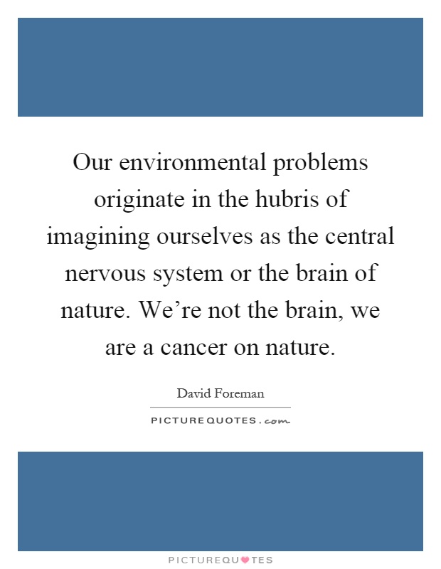Our environmental problems originate in the hubris of imagining ourselves as the central nervous system or the brain of nature. We're not the brain, we are a cancer on nature Picture Quote #1