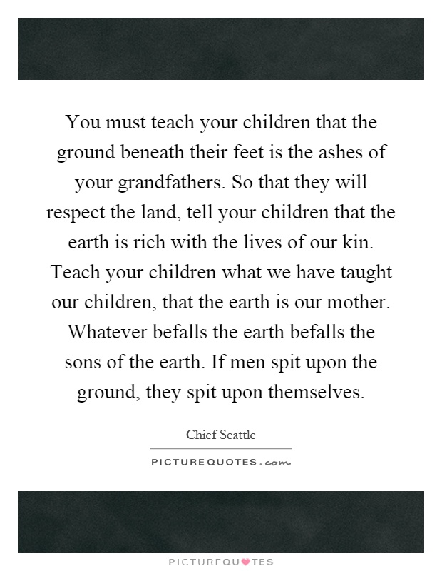You must teach your children that the ground beneath their feet is the ashes of your grandfathers. So that they will respect the land, tell your children that the earth is rich with the lives of our kin. Teach your children what we have taught our children, that the earth is our mother. Whatever befalls the earth befalls the sons of the earth. If men spit upon the ground, they spit upon themselves Picture Quote #1