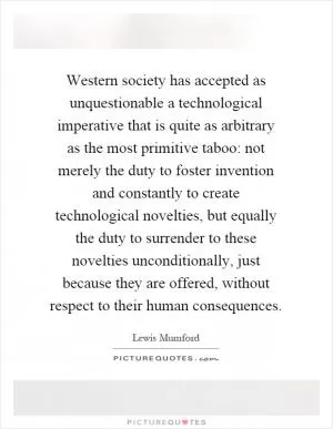 Western society has accepted as unquestionable a technological imperative that is quite as arbitrary as the most primitive taboo: not merely the duty to foster invention and constantly to create technological novelties, but equally the duty to surrender to these novelties unconditionally, just because they are offered, without respect to their human consequences Picture Quote #1