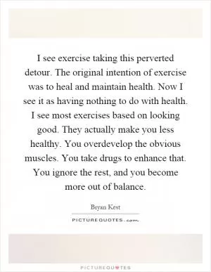 I see exercise taking this perverted detour. The original intention of exercise was to heal and maintain health. Now I see it as having nothing to do with health. I see most exercises based on looking good. They actually make you less healthy. You overdevelop the obvious muscles. You take drugs to enhance that. You ignore the rest, and you become more out of balance Picture Quote #1