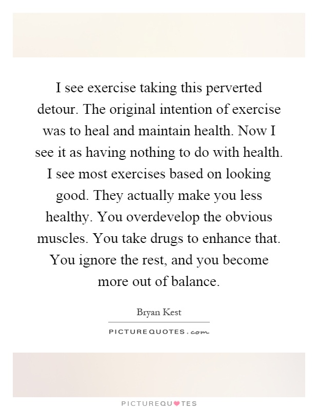 I see exercise taking this perverted detour. The original intention of exercise was to heal and maintain health. Now I see it as having nothing to do with health. I see most exercises based on looking good. They actually make you less healthy. You overdevelop the obvious muscles. You take drugs to enhance that. You ignore the rest, and you become more out of balance Picture Quote #1