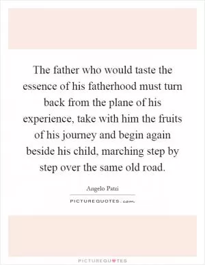 The father who would taste the essence of his fatherhood must turn back from the plane of his experience, take with him the fruits of his journey and begin again beside his child, marching step by step over the same old road Picture Quote #1