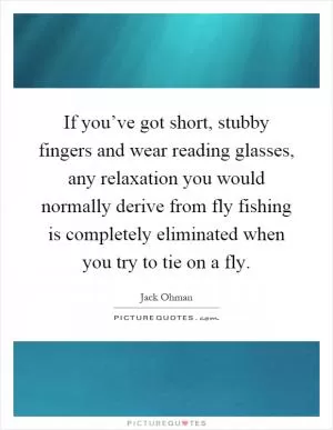If you’ve got short, stubby fingers and wear reading glasses, any relaxation you would normally derive from fly fishing is completely eliminated when you try to tie on a fly Picture Quote #1