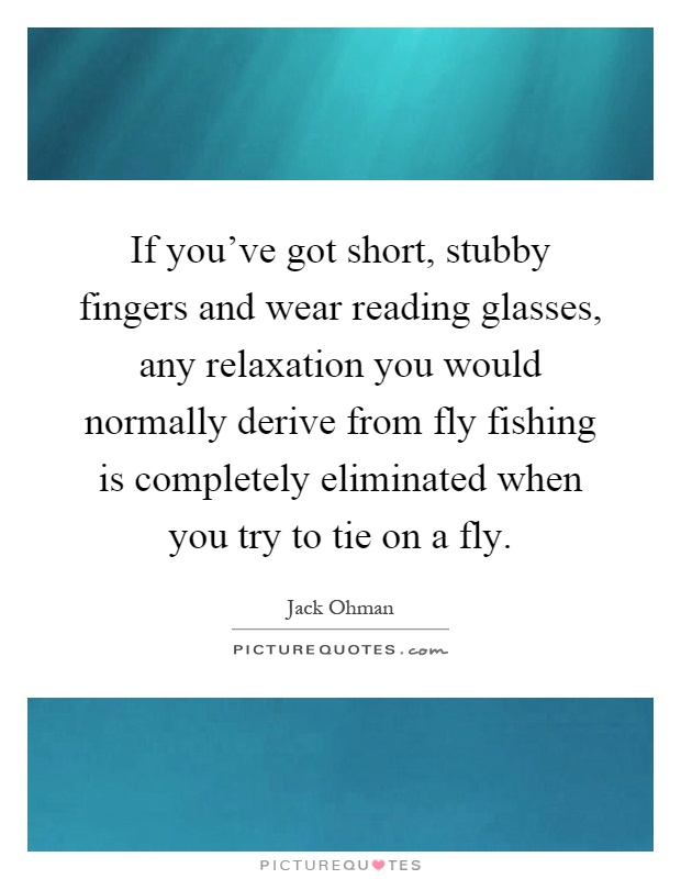 If you've got short, stubby fingers and wear reading glasses, any relaxation you would normally derive from fly fishing is completely eliminated when you try to tie on a fly Picture Quote #1