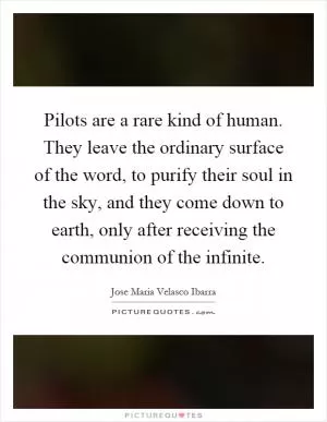 Pilots are a rare kind of human. They leave the ordinary surface of the word, to purify their soul in the sky, and they come down to earth, only after receiving the communion of the infinite Picture Quote #1