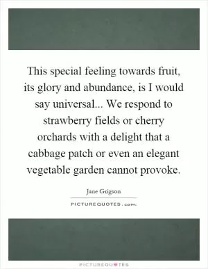 This special feeling towards fruit, its glory and abundance, is I would say universal... We respond to strawberry fields or cherry orchards with a delight that a cabbage patch or even an elegant vegetable garden cannot provoke Picture Quote #1