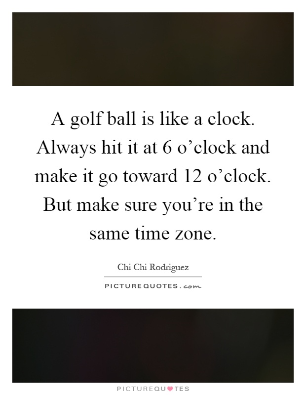 A golf ball is like a clock. Always hit it at 6 o'clock and make it go toward 12 o'clock. But make sure you're in the same time zone Picture Quote #1