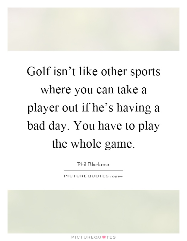 Golf isn't like other sports where you can take a player out if he's having a bad day. You have to play the whole game Picture Quote #1