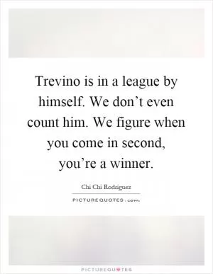 Trevino is in a league by himself. We don’t even count him. We figure when you come in second, you’re a winner Picture Quote #1