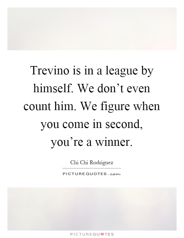Trevino is in a league by himself. We don't even count him. We figure when you come in second, you're a winner Picture Quote #1