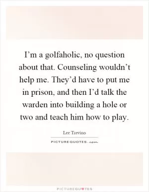 I’m a golfaholic, no question about that. Counseling wouldn’t help me. They’d have to put me in prison, and then I’d talk the warden into building a hole or two and teach him how to play Picture Quote #1