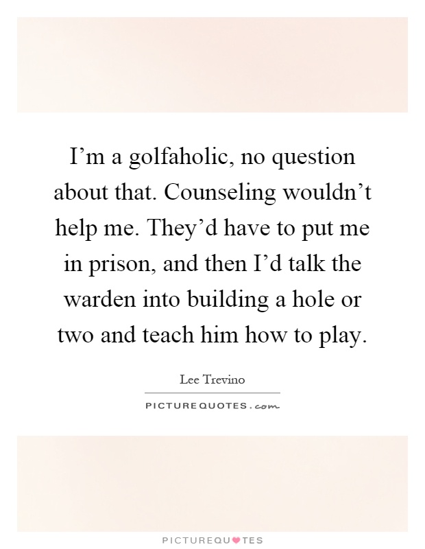 I'm a golfaholic, no question about that. Counseling wouldn't help me. They'd have to put me in prison, and then I'd talk the warden into building a hole or two and teach him how to play Picture Quote #1