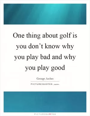One thing about golf is you don’t know why you play bad and why you play good Picture Quote #1