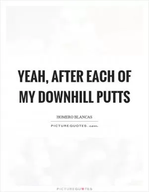 Yeah, after each of my downhill putts Picture Quote #1