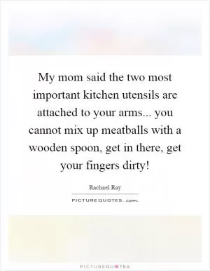 My mom said the two most important kitchen utensils are attached to your arms... you cannot mix up meatballs with a wooden spoon, get in there, get your fingers dirty! Picture Quote #1