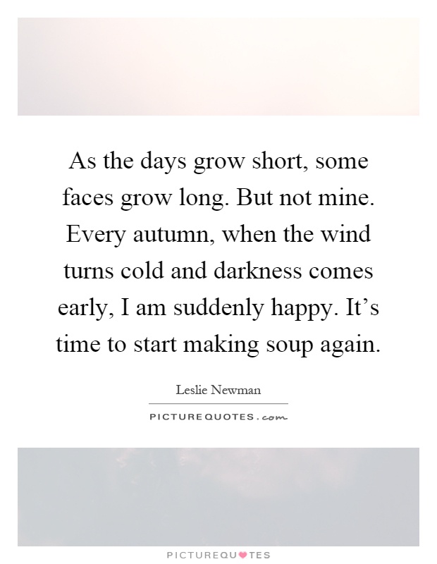 As the days grow short, some faces grow long. But not mine. Every autumn, when the wind turns cold and darkness comes early, I am suddenly happy. It’s time to start making soup again Picture Quote #1