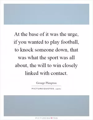 At the base of it was the urge, if you wanted to play football, to knock someone down, that was what the sport was all about, the will to win closely linked with contact Picture Quote #1