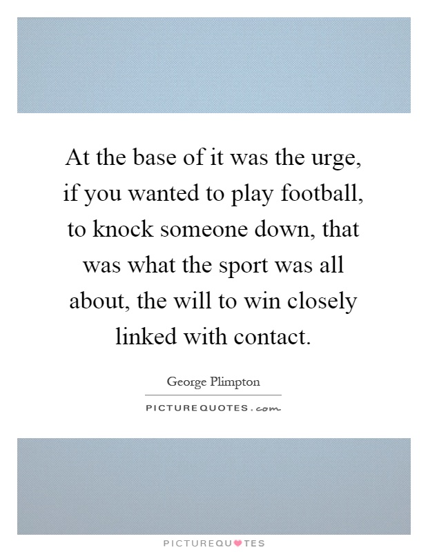 At the base of it was the urge, if you wanted to play football, to knock someone down, that was what the sport was all about, the will to win closely linked with contact Picture Quote #1