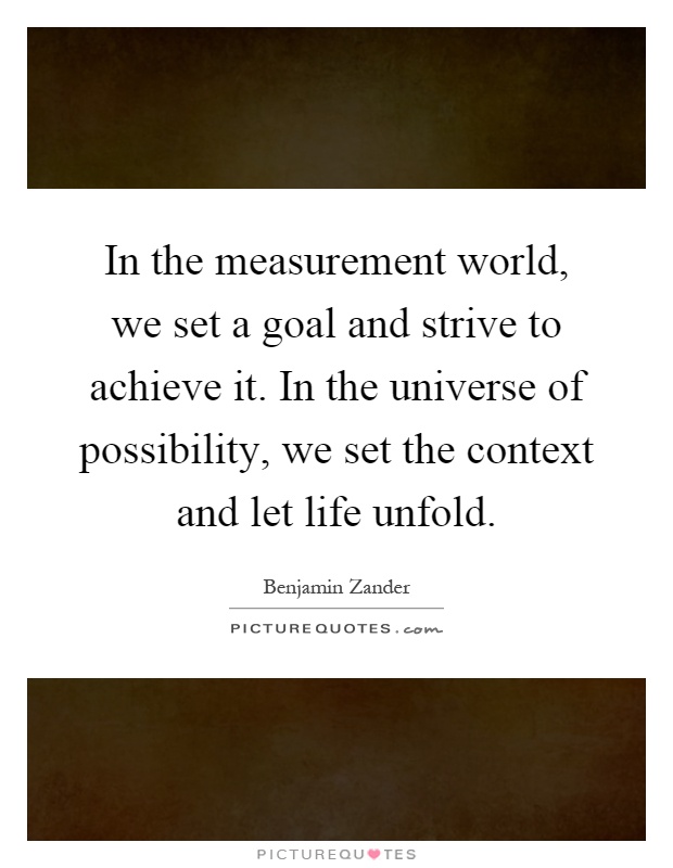 In the measurement world, we set a goal and strive to achieve it. In the universe of possibility, we set the context and let life unfold Picture Quote #1