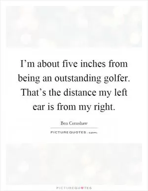 I’m about five inches from being an outstanding golfer. That’s the distance my left ear is from my right Picture Quote #1