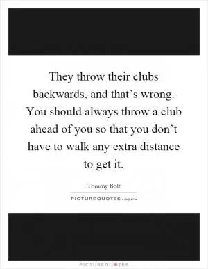 They throw their clubs backwards, and that’s wrong. You should always throw a club ahead of you so that you don’t have to walk any extra distance to get it Picture Quote #1