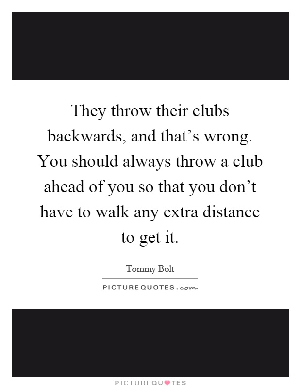 They throw their clubs backwards, and that's wrong. You should always throw a club ahead of you so that you don't have to walk any extra distance to get it Picture Quote #1