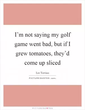 I’m not saying my golf game went bad, but if I grew tomatoes, they’d come up sliced Picture Quote #1