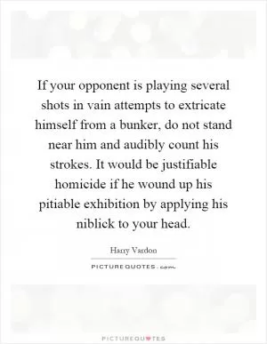 If your opponent is playing several shots in vain attempts to extricate himself from a bunker, do not stand near him and audibly count his strokes. It would be justifiable homicide if he wound up his pitiable exhibition by applying his niblick to your head Picture Quote #1