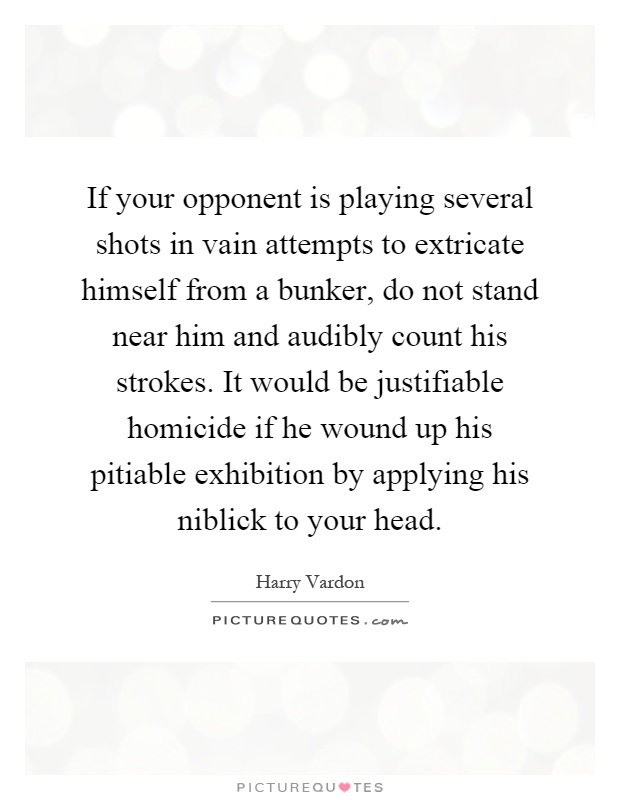 If your opponent is playing several shots in vain attempts to extricate himself from a bunker, do not stand near him and audibly count his strokes. It would be justifiable homicide if he wound up his pitiable exhibition by applying his niblick to your head Picture Quote #1