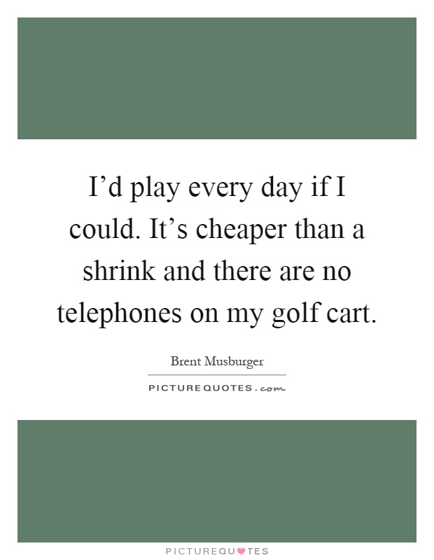 I'd play every day if I could. It's cheaper than a shrink and there are no telephones on my golf cart Picture Quote #1
