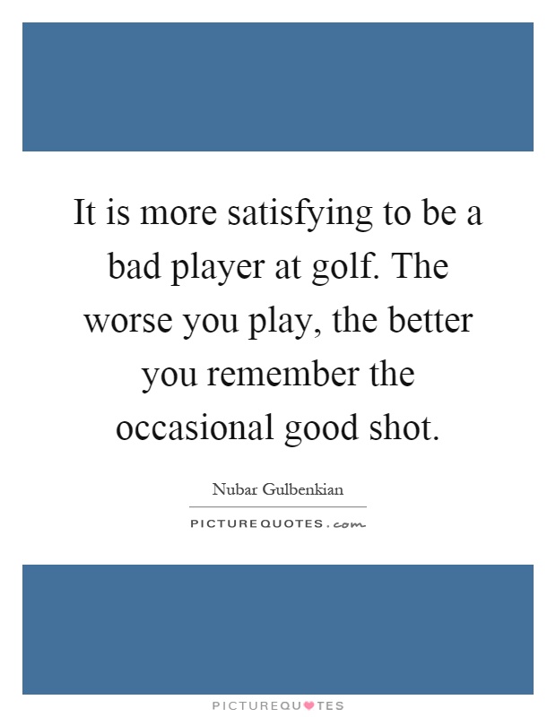 It is more satisfying to be a bad player at golf. The worse you play, the better you remember the occasional good shot Picture Quote #1
