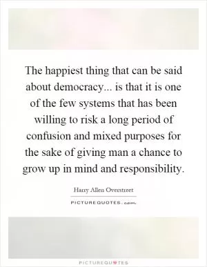 The happiest thing that can be said about democracy... is that it is one of the few systems that has been willing to risk a long period of confusion and mixed purposes for the sake of giving man a chance to grow up in mind and responsibility Picture Quote #1