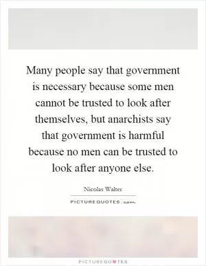 Many people say that government is necessary because some men cannot be trusted to look after themselves, but anarchists say that government is harmful because no men can be trusted to look after anyone else Picture Quote #1