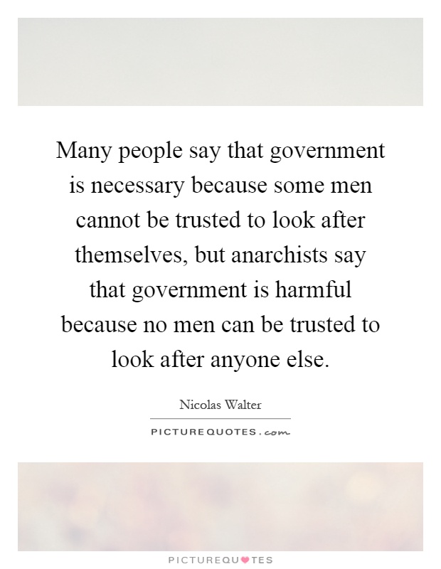 Many people say that government is necessary because some men cannot be trusted to look after themselves, but anarchists say that government is harmful because no men can be trusted to look after anyone else Picture Quote #1