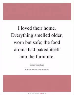I loved their home. Everything smelled older, worn but safe; the food aroma had baked itself into the furniture Picture Quote #1