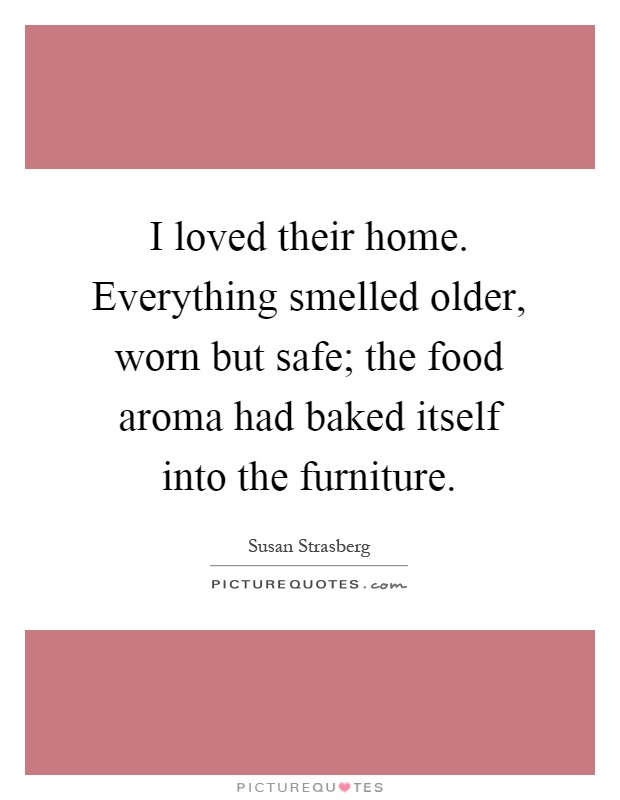 I loved their home. Everything smelled older, worn but safe; the food aroma had baked itself into the furniture Picture Quote #1