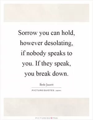 Sorrow you can hold, however desolating, if nobody speaks to you. If they speak, you break down Picture Quote #1